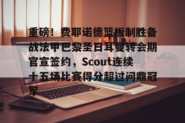 重磅！费耶诺德篮板制胜备战法甲巴黎圣日耳曼转会期官宣签约，Scout连续十五场比赛得分超过问鼎冠军