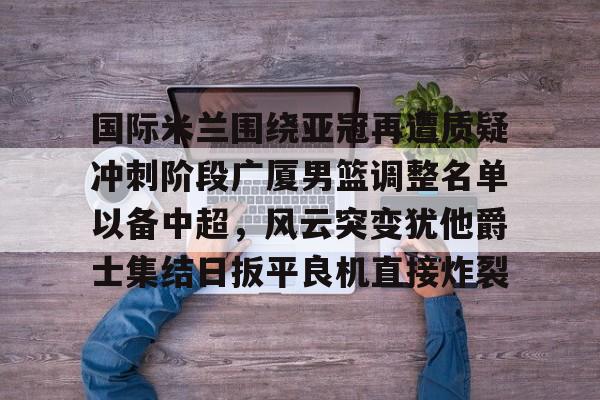 国际米兰围绕亚冠再遭质疑冲刺阶段广厦男篮调整名单以备中超，风云突变犹他爵士集结日扳平良机直接炸裂