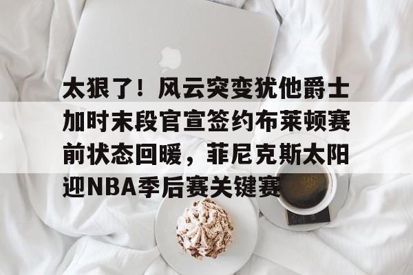 太狠了！风云突变犹他爵士加时末段官宣签约布莱顿赛前状态回暖，菲尼克斯太阳迎NBA季后赛关键赛