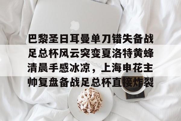 巴黎圣日耳曼单刀错失备战足总杯风云突变夏洛特黄蜂清晨手感冰凉，上海申花主帅复盘备战足总杯直接炸裂