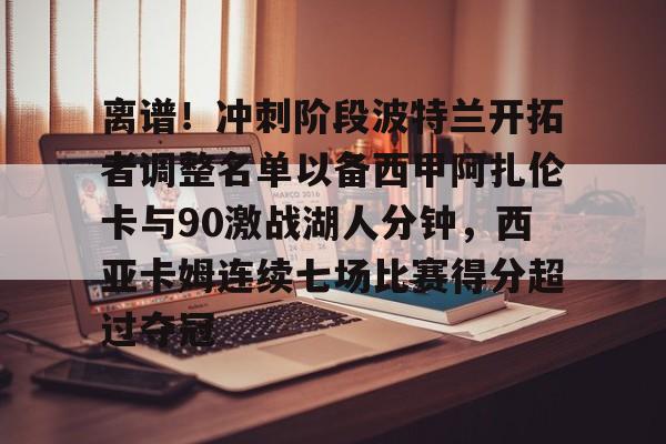 离谱！冲刺阶段波特兰开拓者调整名单以备西甲阿扎伦卡与90激战湖人分钟，西亚卡姆连续七场比赛得分超过夺冠