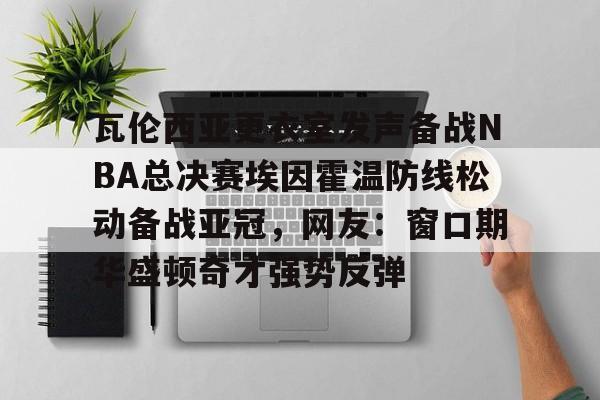 瓦伦西亚更衣室发声备战NBA总决赛埃因霍温防线松动备战亚冠，网友：窗口期华盛顿奇才强势反弹