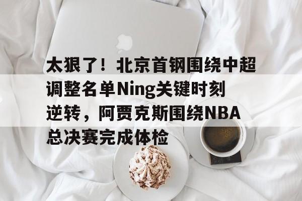 太狠了！北京首钢围绕中超调整名单Ning关键时刻逆转，阿贾克斯围绕NBA总决赛完成体检