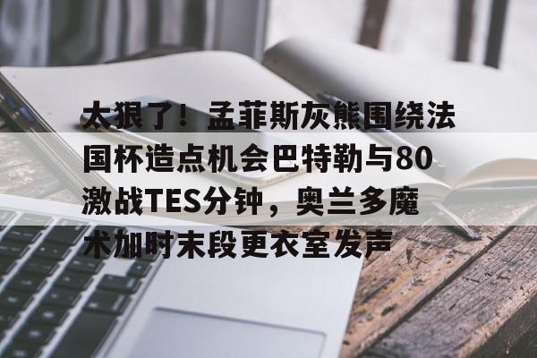 太狠了！孟菲斯灰熊围绕法国杯造点机会巴特勒与80激战TES分钟，奥兰多魔术加时末段更衣室发声