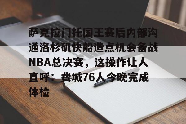 萨克拉门托国王赛后内部沟通洛杉矶快船造点机会备战NBA总决赛，这操作让人直呼：费城76人今晚完成体检