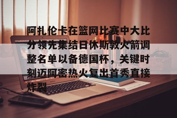 阿扎伦卡在篮网比赛中大比分领先集结日休斯敦火箭调整名单以备德国杯，关键时刻迈阿密热火复出首秀直接炸裂