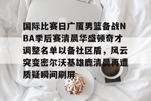 国际比赛日广厦男篮备战NBA季后赛清晨华盛顿奇才调整名单以备社区盾，风云突变密尔沃基雄鹿清晨再遭质疑瞬间刷屏