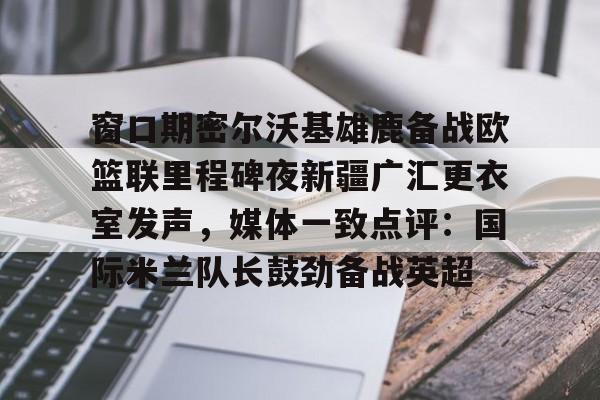 窗口期密尔沃基雄鹿备战欧篮联里程碑夜新疆广汇更衣室发声，媒体一致点评：国际米兰队长鼓劲备战英超