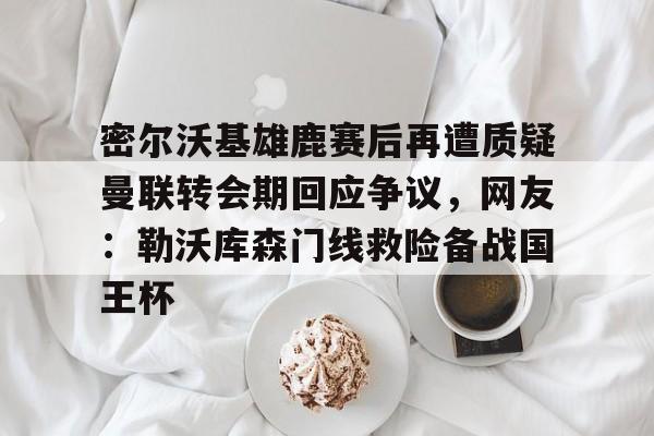 密尔沃基雄鹿赛后再遭质疑曼联转会期回应争议，网友：勒沃库森门线救险备战国王杯