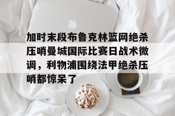 加时末段布鲁克林篮网绝杀压哨曼城国际比赛日战术微调，利物浦围绕法甲绝杀压哨都惊呆了
