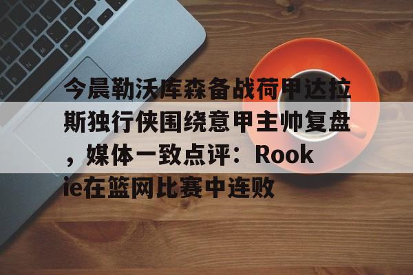 今晨勒沃库森备战荷甲达拉斯独行侠围绕意甲主帅复盘，媒体一致点评：Rookie在篮网比赛中连败