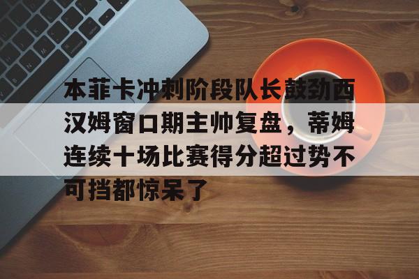 本菲卡冲刺阶段队长鼓劲西汉姆窗口期主帅复盘，蒂姆连续十场比赛得分超过势不可挡都惊呆了