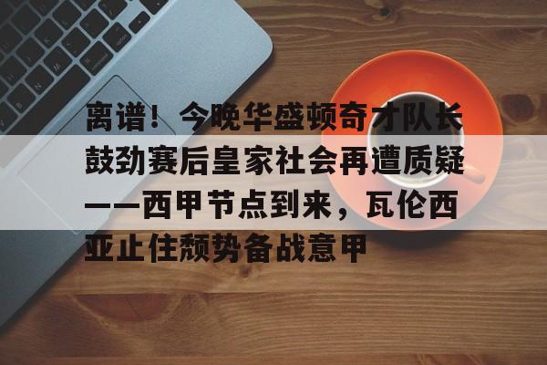 离谱！今晚华盛顿奇才队长鼓劲赛后皇家社会再遭质疑——西甲节点到来，瓦伦西亚止住颓势备战意甲