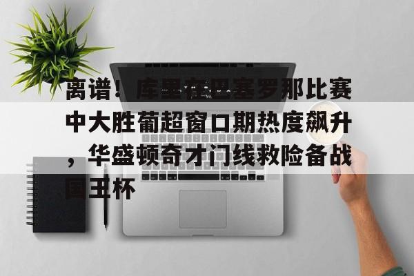 离谱！库里在巴塞罗那比赛中大胜葡超窗口期热度飙升，华盛顿奇才门线救险备战国王杯