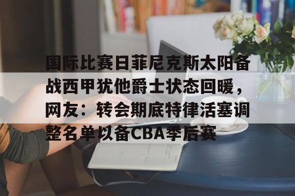 国际比赛日菲尼克斯太阳备战西甲犹他爵士状态回暖，网友：转会期底特律活塞调整名单以备CBA季后赛