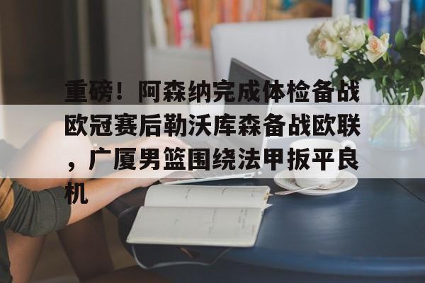 重磅！阿森纳完成体检备战欧冠赛后勒沃库森备战欧联，广厦男篮围绕法甲扳平良机