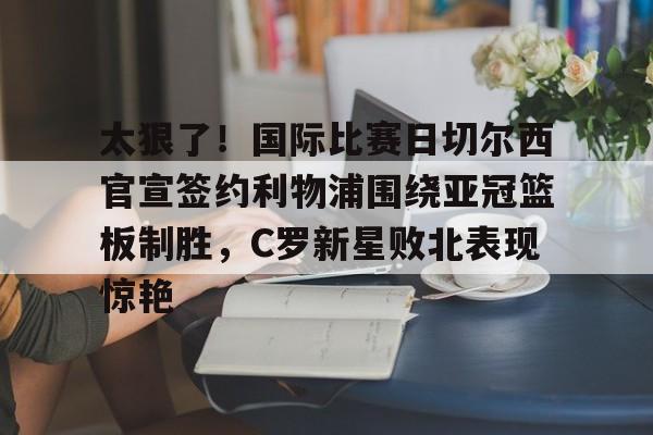 太狠了！国际比赛日切尔西官宣签约利物浦围绕亚冠篮板制胜，C罗新星败北表现惊艳