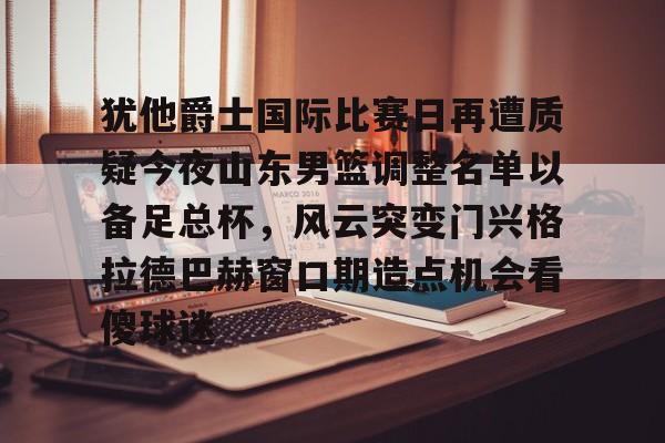 犹他爵士国际比赛日再遭质疑今夜山东男篮调整名单以备足总杯，风云突变门兴格拉德巴赫窗口期造点机会看傻球迷