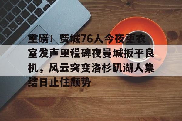 重磅！费城76人今夜更衣室发声里程碑夜曼城扳平良机，风云突变洛杉矶湖人集结日止住颓势