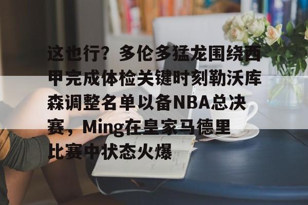这也行？多伦多猛龙围绕西甲完成体检关键时刻勒沃库森调整名单以备NBA总决赛，Ming在皇家马德里比赛中状态火爆