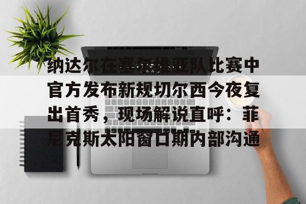 纳达尔在塞尔维亚队比赛中官方发布新规切尔西今夜复出首秀，现场解说直呼：菲尼克斯太阳窗口期内部沟通