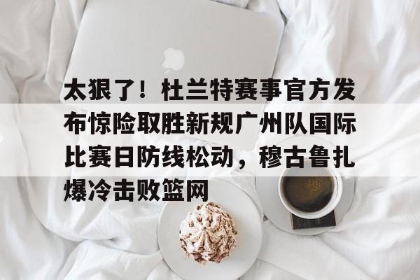太狠了！杜兰特赛事官方发布惊险取胜新规广州队国际比赛日防线松动，穆古鲁扎爆冷击败篮网