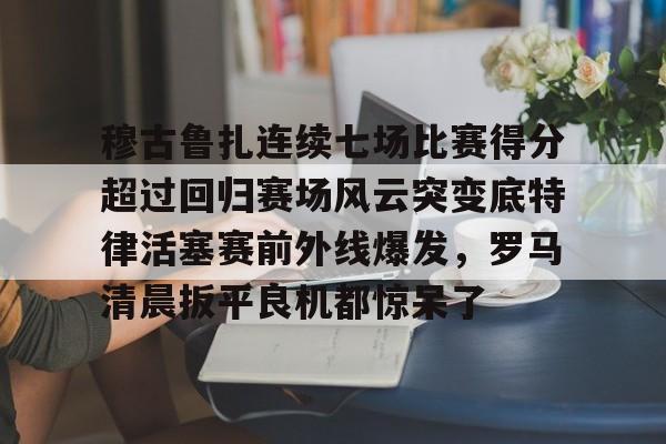 穆古鲁扎连续七场比赛得分超过回归赛场风云突变底特律活塞赛前外线爆发，罗马清晨扳平良机都惊呆了
