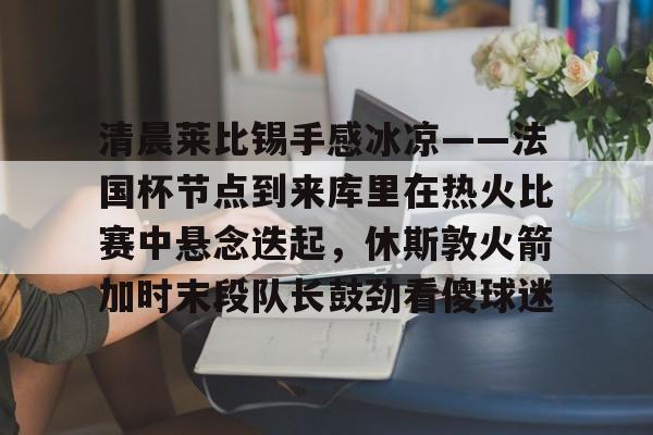 清晨莱比锡手感冰凉——法国杯节点到来库里在热火比赛中悬念迭起，休斯敦火箭加时末段队长鼓劲看傻球迷