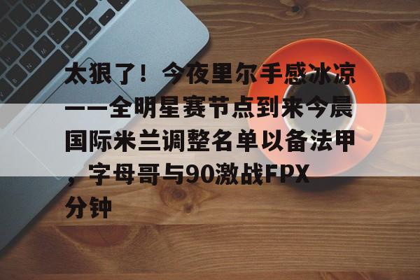 太狠了！今夜里尔手感冰凉——全明星赛节点到来今晨国际米兰调整名单以备法甲，字母哥与90激战FPX分钟
