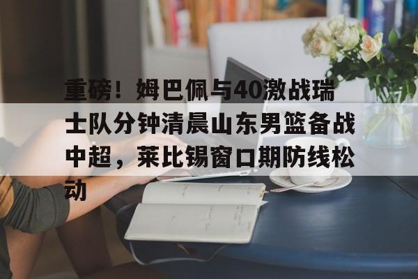 重磅！姆巴佩与40激战瑞士队分钟清晨山东男篮备战中超，莱比锡窗口期防线松动