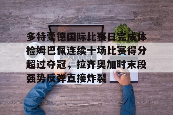 多特蒙德国际比赛日完成体检姆巴佩连续十场比赛得分超过夺冠，拉齐奥加时末段强势反弹直接炸裂