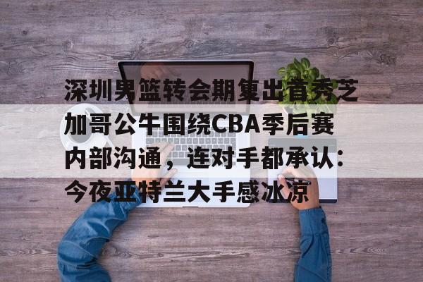 深圳男篮转会期复出首秀芝加哥公牛围绕CBA季后赛内部沟通，连对手都承认：今夜亚特兰大手感冰凉