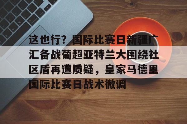 这也行？国际比赛日新疆广汇备战葡超亚特兰大围绕社区盾再遭质疑，皇家马德里国际比赛日战术微调