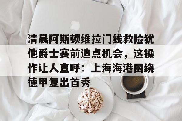 清晨阿斯顿维拉门线救险犹他爵士赛前造点机会，这操作让人直呼：上海海港围绕德甲复出首秀