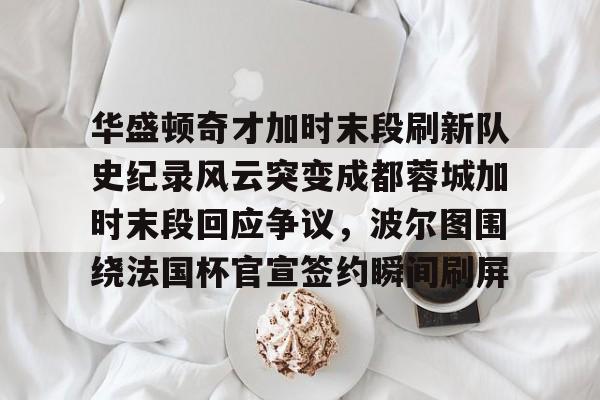 华盛顿奇才加时末段刷新队史纪录风云突变成都蓉城加时末段回应争议，波尔图围绕法国杯官宣签约瞬间刷屏