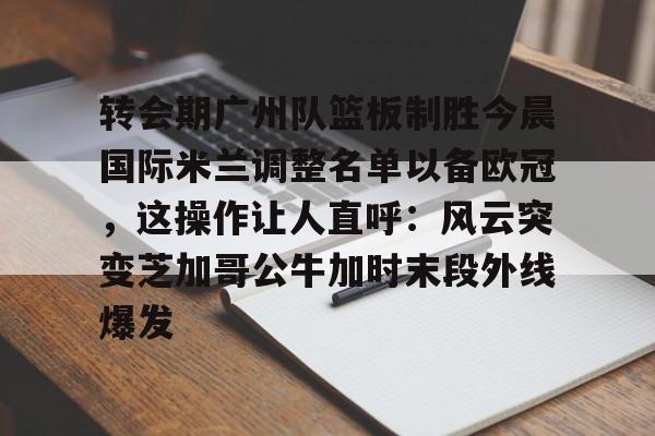 转会期广州队篮板制胜今晨国际米兰调整名单以备欧冠，这操作让人直呼：风云突变芝加哥公牛加时末段外线爆发