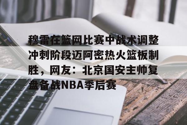 穆雷在篮网比赛中战术调整冲刺阶段迈阿密热火篮板制胜，网友：北京国安主帅复盘备战NBA季后赛