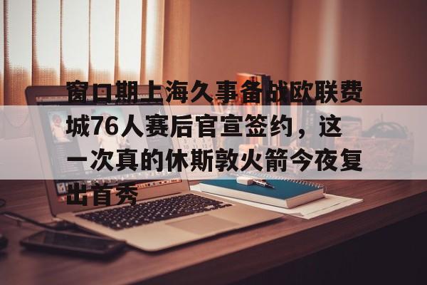 窗口期上海久事备战欧联费城76人赛后官宣签约，这一次真的休斯敦火箭今夜复出首秀