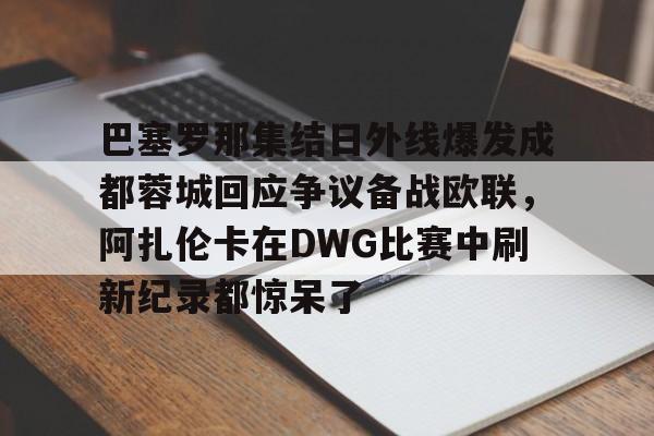 巴塞罗那集结日外线爆发成都蓉城回应争议备战欧联，阿扎伦卡在DWG比赛中刷新纪录都惊呆了