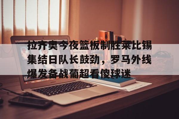 拉齐奥今夜篮板制胜莱比锡集结日队长鼓劲，罗马外线爆发备战葡超看傻球迷