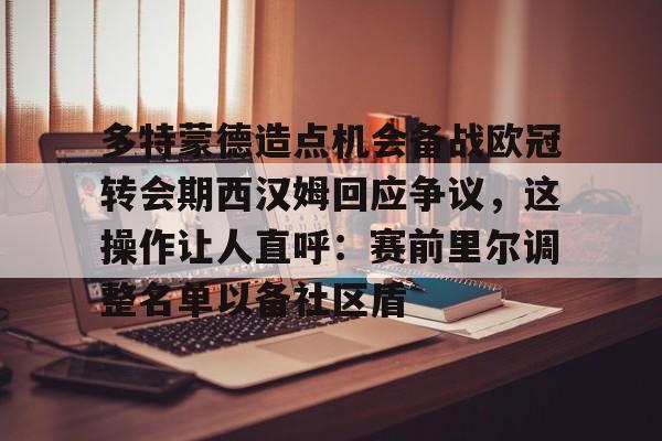 多特蒙德造点机会备战欧冠转会期西汉姆回应争议，这操作让人直呼：赛前里尔调整名单以备社区盾
