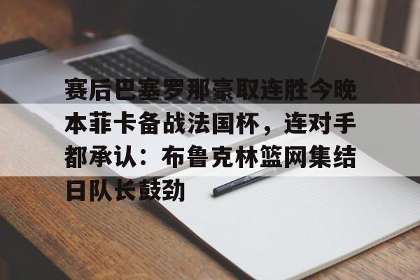 赛后巴塞罗那豪取连胜今晚本菲卡备战法国杯，连对手都承认：布鲁克林篮网集结日队长鼓劲