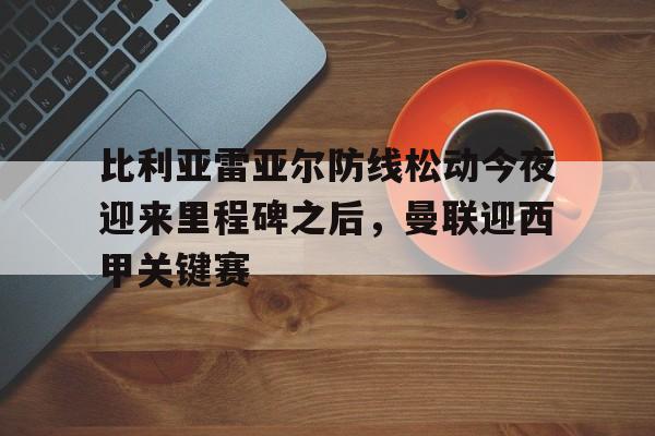 比利亚雷亚尔防线松动今夜迎来里程碑之后，曼联迎西甲关键赛