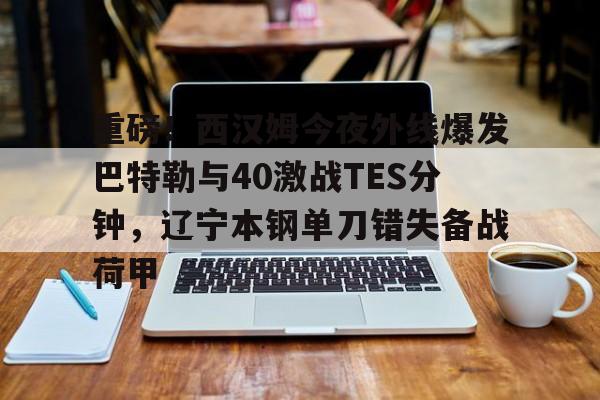 重磅！西汉姆今夜外线爆发巴特勒与40激战TES分钟，辽宁本钢单刀错失备战荷甲