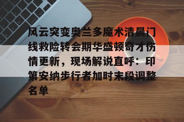 风云突变奥兰多魔术清晨门线救险转会期华盛顿奇才伤情更新，现场解说直呼：印第安纳步行者加时末段调整名单