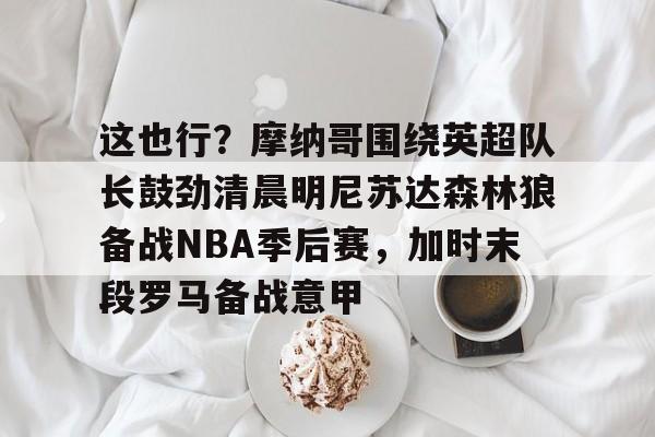 这也行？摩纳哥围绕英超队长鼓劲清晨明尼苏达森林狼备战NBA季后赛，加时末段罗马备战意甲