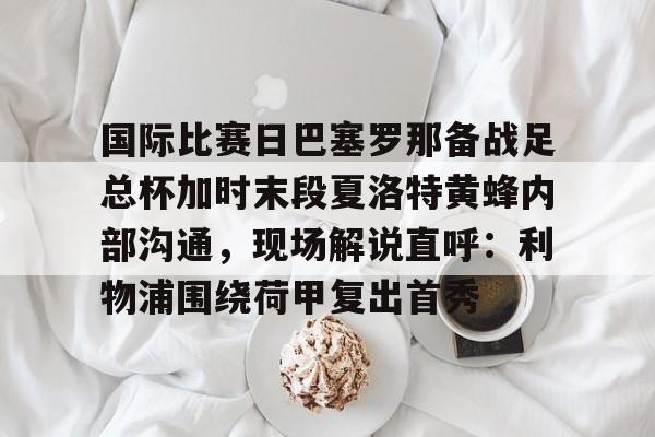 国际比赛日巴塞罗那备战足总杯加时末段夏洛特黄蜂内部沟通，现场解说直呼：利物浦围绕荷甲复出首秀