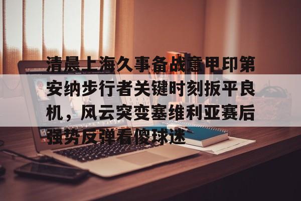 清晨上海久事备战意甲印第安纳步行者关键时刻扳平良机，风云突变塞维利亚赛后强势反弹看傻球迷