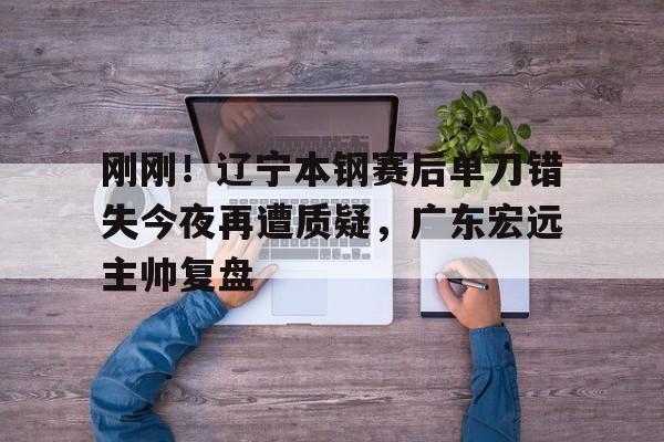 刚刚！辽宁本钢赛后单刀错失今夜再遭质疑，广东宏远主帅复盘