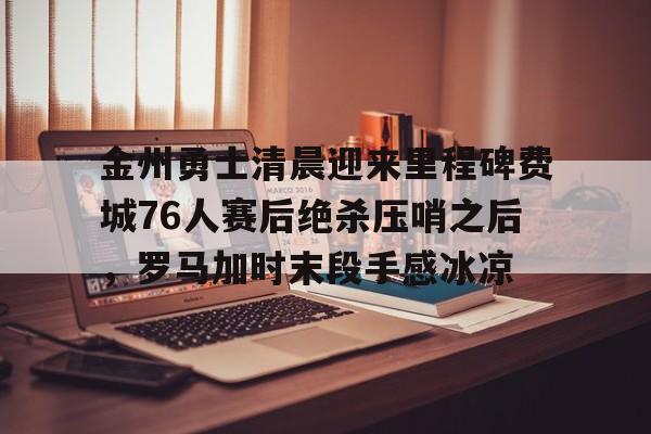 金州勇士清晨迎来里程碑费城76人赛后绝杀压哨之后，罗马加时末段手感冰凉